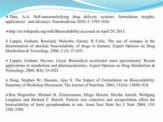  Date, A.A. Self-nanoemulsifying drug delivery systems: formulation insights,
applications and advances. Nanomedicine 2010; 5: 1595-1616.
http://en.wikipedia.org/wiki/Bioavailability accessed on April 29, 2013.
 Lappin, Graham; Rowland, Malcolm; Garner, R Colin. The use of isotopes in the
determination of absolute bioavailability of drugs in humans. Expert Opinion on Drug
Metabolism & Toxicology. 2006; 2 (3): 27-419.
 Lappin, Graham; Stevens, Lloyd. Biomedical accelerator mass spectrometry: Recent
applications in metabolism and pharmacokinetics. Expert Opinion on Drug Metabolism &
Toxicology. 2008; 4(8): 33-1021.
 Hoag, Stephen W.; Hussain, Ajaz S. The Impact of Formulation on Bioavailability:
Summary of Workshop Discussion. The Journal of Nutrition. 2001; 131(4): 1389S–91S.
Rita Wegmuller, Michael B. Zimmermann, Diego Moretti, Myrtha Arnold, Wolfgang
Langhans and Richard F. Hurrell. Particle size reduction and encapsulation affect the
bioavailability of ferric pyrophosphate in rats. Amer Soci Nutri Sci J. Nutr. 2004; 134:
3301-3304.
 