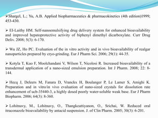 Shargel, L.; Yu, A.B. Applied biopharmaceutics & pharmacokinetics (4th edition)1999;
453-430.
 EI-Laithy HM. Self-nanoemulsifying drug delivery system for enhanced bioavailability
and improved hepatoprotective activity of biphenyl dimethyl dicarboxylate. Curr Drug
Deliv. 2008; 5(3): 6-170.
 Wu JZ, Ho PC. Evaluation of the in vitro activity and in vivo bioavailability of realgar
nanoparticles prepared by cryo-grinding. Eur J Pharm Sci. 2006; 29(1): 44-35.
 Kotyla T, Kuo F, Moolchandani V, Wilson T, Nicolosi R. Increased bioavailability of a
transdermal application of a nano-sized emulsion preparation. Int J Pharm. 2008; 22: 8-
144.
 Hecq J, Deleers M, Fanara D, Vranckx H, Boulanger P, Le Lamer S, Amighi K.
Preparation and in vitro/in vivo evaluation of nano-sized crystals for dissolution rate
enhancement of ucb-35440-3, a highly dosed poorly water-soluble weak base. Eur J Pharm
Biopharm. 2006; 64(3): 8-360.
 Lohitnavy, M., Lohitnavy, O., Thangkeattiyanon, O., Srichai, W. Reduced oral
itraconazole bioavailability by antacid suspension. J. of Clin Pharm. 2005; 30(3): 6-201.
 