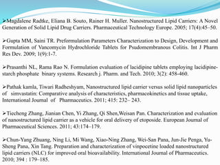 Magdalene Radtke, Eliana B. Souto, Rainer H. Muller. Nanostructured Lipid Carriers: A Novel
Generation of Solid Lipid Drug Carriers. Pharmaceutical Technology Europe. 2005; 17(4):45–50.
Gupta MM, Saini TR. Preformulation Parameters Characterization to Design, Development and
Formulation of Vancomycin Hydrochloride Tablets for Psudomembranous Colitis. Int J Pharm
Res Dev. 2009; 1(9):1-7.
Prasanthi NL, Rama Rao N. Formulation evaluation of lacidipine tablets employing lacidipine-
starch phosphate binary systems. Research j. Pharm. and Tech. 2010; 3(2): 458-460.
Pathak kamla, Tiwari Radheshyam, Nanostructured lipid carrier versus solid lipid nanoparticles
of simvastatin: Comparative analysis of characteristics, pharmacokinetics and tissue uptake,
International Journal of Pharmaceutics. 2011; 415: 232– 243.
Tiecheng Zhang, Jianian Chen, Yi Zhang, Qi Shen,Weisan Pan. Characterization and evaluation
of nanostructured lipid carrier as a vehicle for oral delivery of etoposide. European Journal of
Pharmaceutical Sciences. 2011; 43:174–179.
Chun-Yang Zhuang, Ning Li, Mi Wang, Xiao-Ning Zhang, Wei-San Pana, Jun-Jie Penga, Yu-
Sheng Pana, Xin Tang. Preparation and characterization of vinpocetine loaded nanostructured
lipid carriers (NLC) for improved oral bioavailability. International Journal of Pharmaceutics.
2010; 394 : 179–185.
 