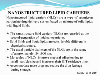 NANOSTRUCTURED LIPID CARRIERS
Radtke. et al. 2011
Nanostructured lipid carriers (NLCs) are a type of submicron
particulate drug delivery system based on mixture of solid lipids
with liquid lipids.
 The nanostructure lipid carriers (NLCs) are regarded as the
second-generation of lipid nanoparticles.
 Solid lipids and liquid lipids are considerably different in
chemical structure.
 The usual particle diameters of the NLCs are in the range
of approximately 10–1000 nm.
 Molecules of NLCs improve mucosal adhesion due to
small particle size and increases their GIT residence time.
 Accommodate more drug and reduce the drug leakage
during storage.
 