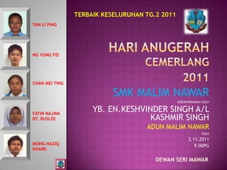 TERBAIK KESELURUHAN TG.2 2011
TAN LI PING




NG YUNG FEI




CHAN MEI TING

                           SMK MALIM NAWAR
                                                DISEMPURNAKAN OLEH


FATIN NAJWA
                     YB. EN.KESHVINDER SINGH A/L
BT. RUSLEE                         KASHMIR SINGH
                                    ADUN MALIM NAWAR
                                                             PADA
                                                      3.11.2011
MOHD.HAZIQ                                               9.00PG
KHAIRI

                                       DEWAN SERI MAWAR
 