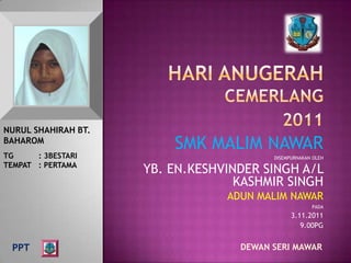 NURUL SHAHIRAH BT.
BAHAROM
                         SMK MALIM NAWAR
TG     : 3BESTARI                        DISEMPURNAKAN OLEH
TEMPAT : PERTAMA
                     YB. EN.KESHVINDER SINGH A/L
                                   KASHMIR SINGH
                                 ADUN MALIM NAWAR
                                                      PADA
                                               3.11.2011
                                                  9.00PG


  PPT                              DEWAN SERI MAWAR
 