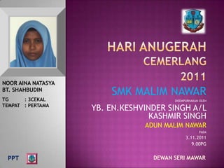NOOR AINA NATASYA
BT. SHAHBUDIN
                        SMK MALIM NAWAR
TG     : 3CEKAL                         DISEMPURNAKAN OLEH
TEMPAT : PERTAMA
                    YB. EN.KESHVINDER SINGH A/L
                                  KASHMIR SINGH
                                ADUN MALIM NAWAR
                                                     PADA
                                              3.11.2011
                                                 9.00PG


 PPT                              DEWAN SERI MAWAR
 