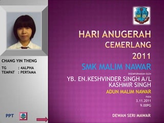 CHANG YIN THENG
TG     : 4ALPHA
TEMPAT : PERTAMA
                       SMK MALIM NAWAR
                                       DISEMPURNAKAN OLEH

                   YB. EN.KESHVINDER SINGH A/L
                                 KASHMIR SINGH
                               ADUN MALIM NAWAR
                                                    PADA
                                             3.11.2011
                                                9.00PG


 PPT                             DEWAN SERI MAWAR
 
