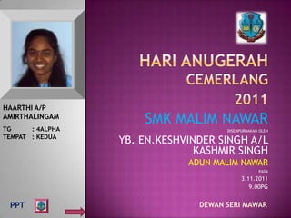 HAARTHI A/P
AMIRTHALINGAM
                      SMK MALIM NAWAR
TG     : 4ALPHA                       DISEMPURNAKAN OLEH
TEMPAT : KEDUA
                  YB. EN.KESHVINDER SINGH A/L
                                KASHMIR SINGH
                              ADUN MALIM NAWAR
                                                   PADA
                                            3.11.2011
                                               9.00PG


 PPT                            DEWAN SERI MAWAR
 