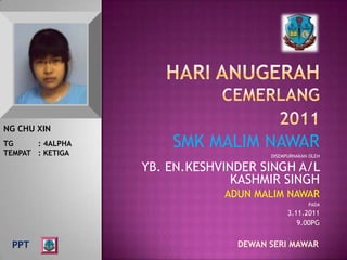 NG CHU XIN
TG     : 4ALPHA
TEMPAT : KETIGA
                      SMK MALIM NAWAR
                                      DISEMPURNAKAN OLEH

                  YB. EN.KESHVINDER SINGH A/L
                                KASHMIR SINGH
                              ADUN MALIM NAWAR
                                                   PADA
                                            3.11.2011
                                               9.00PG


 PPT                            DEWAN SERI MAWAR
 