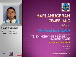 CHONG CHAI BIONE
TG     : 4BETA
TEMPAT : PERTAMA
                       SMK MALIM NAWAR
                                       DISEMPURNAKAN OLEH

                   YB. EN.KESHVINDER SINGH A/L
                                 KASHMIR SINGH
                               ADUN MALIM NAWAR
                                                    PADA
                                             3.11.2011
                                                9.00PG


 PPT                             DEWAN SERI MAWAR
 