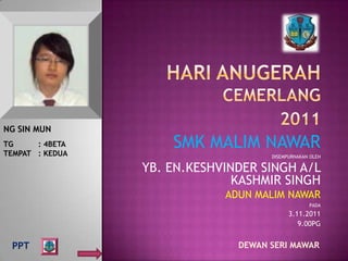 NG SIN MUN
TG     : 4BETA
TEMPAT : KEDUA
                     SMK MALIM NAWAR
                                     DISEMPURNAKAN OLEH

                 YB. EN.KESHVINDER SINGH A/L
                               KASHMIR SINGH
                             ADUN MALIM NAWAR
                                                  PADA
                                           3.11.2011
                                              9.00PG


 PPT                           DEWAN SERI MAWAR
 