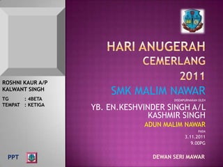 ROSHNI KAUR A/P
KALWANT SINGH
                      SMK MALIM NAWAR
TG     : 4BETA                        DISEMPURNAKAN OLEH
TEMPAT : KETIGA
                  YB. EN.KESHVINDER SINGH A/L
                                KASHMIR SINGH
                              ADUN MALIM NAWAR
                                                   PADA
                                            3.11.2011
                                               9.00PG


 PPT                            DEWAN SERI MAWAR
 
