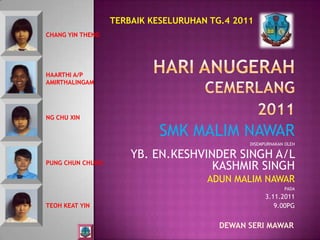 TERBAIK KESELURUHAN TG.4 2011
CHANG YIN THENG




HAARTHI A/P
AMIRTHALINGAM




NG CHU XIN

                            SMK MALIM NAWAR
                                              DISEMPURNAKAN OLEH

                      YB. EN.KESHVINDER SINGH A/L
PUNG CHUN CHUNG
                                    KASHMIR SINGH
                                     ADUN MALIM NAWAR
                                                           PADA
                                                    3.11.2011
TEOH KEAT YIN                                          9.00PG


                                        DEWAN SERI MAWAR
 
