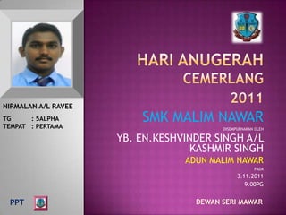 NIRMALAN A/L RAVEE
TG     : 5ALPHA
TEMPAT : PERTAMA
                         SMK MALIM NAWAR
                                         DISEMPURNAKAN OLEH

                     YB. EN.KESHVINDER SINGH A/L
                                   KASHMIR SINGH
                                 ADUN MALIM NAWAR
                                                      PADA
                                               3.11.2011
                                                  9.00PG


 PPT                               DEWAN SERI MAWAR
 