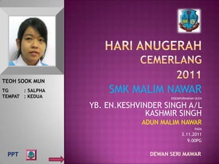 TEOH SOOK MUN
TG     : 5ALPHA
TEMPAT : KEDUA
                      SMK MALIM NAWAR
                                      DISEMPURNAKAN OLEH

                  YB. EN.KESHVINDER SINGH A/L
                                KASHMIR SINGH
                              ADUN MALIM NAWAR
                                                   PADA
                                            3.11.2011
                                               9.00PG


 PPT                            DEWAN SERI MAWAR
 