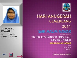 SITI HAJAR BT.
JAMALUDIN
                       SMK MALIM NAWAR
TG     : 5BETA                         DISEMPURNAKAN OLEH
TEMPAT : PERTAMA
                   YB. EN.KESHVINDER SINGH A/L
                                 KASHMIR SINGH
                               ADUN MALIM NAWAR
                                                    PADA
                                             3.11.2011
                                                9.00PG


  PPT                            DEWAN SERI MAWAR
 