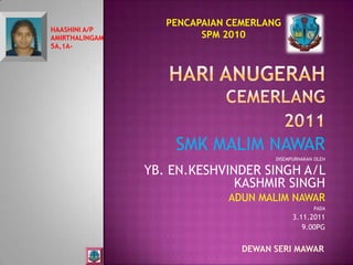 PENCAPAIAN CEMERLANG
HAASHINI A/P
AMIRTHALINGAM            SPM 2010
5A,1A-




                    SMK MALIM NAWAR
                                      DISEMPURNAKAN OLEH

                YB. EN.KESHVINDER SINGH A/L
                              KASHMIR SINGH
                             ADUN MALIM NAWAR
                                                   PADA
                                            3.11.2011
                                               9.00PG


                                DEWAN SERI MAWAR
 