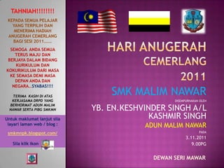 TAHNIAH!!!!!!!!
 KEPADA SEMUA PELAJAR
   YANG TERPILIH DAN
    MENERIMA HADIAH
 ANUGERAH CEMERLANG
   BAGI SESI 2011…….
  SEMOGA ANDA SEMUA
    TERUS MAJU DAN
 BERJAYA DALAM BIDANG
    KURIKULUM DAN
KOKURIKULUM DARI MASA
  KE SEMASA DEMI MASA
    DEPAN ANDA DAN
   NEGARA…SYABAS!!!!

    TERIMA KASIH DI ATAS
                                 SMK MALIM NAWAR
   KERJASAMA DRPD YANG                           DISEMPURNAKAN OLEH

                             YB. EN.KESHVINDER SINGH A/L
  BERHORMAT ADUN MALIM
  NAWAR SERTA PIBG SMKMN

Untuk maklumat lanjut sila                 KASHMIR SINGH
 layari laman web / blog :               ADUN MALIM NAWAR
 smkmnpk.blogspot.com/                                        PADA
                                                       3.11.2011
   Sila klik ikon                                         9.00PG


                                           DEWAN SERI MAWAR
 