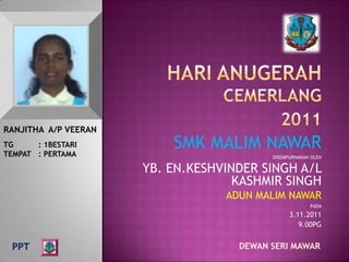 RANJITHA A/P VEERAN
TG     : 1BESTARI
TEMPAT : PERTAMA
                          SMK MALIM NAWAR
                                          DISEMPURNAKAN OLEH

                      YB. EN.KESHVINDER SINGH A/L
                                    KASHMIR SINGH
                                  ADUN MALIM NAWAR
                                                       PADA
                                                3.11.2011
                                                   9.00PG


  PPT                               DEWAN SERI MAWAR
 