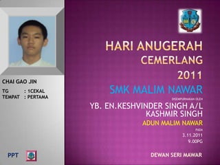 CHAI GAO JIN
TG     : 1CEKAL
TEMPAT : PERTAMA
                       SMK MALIM NAWAR
                                       DISEMPURNAKAN OLEH

                   YB. EN.KESHVINDER SINGH A/L
                                 KASHMIR SINGH
                               ADUN MALIM NAWAR
                                                    PADA
                                             3.11.2011
                                                9.00PG


 PPT                             DEWAN SERI MAWAR
 