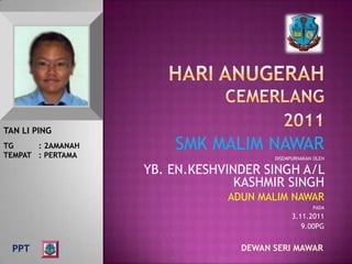TAN LI PING
TG     : 2AMANAH
TEMPAT : PERTAMA
                       SMK MALIM NAWAR
                                       DISEMPURNAKAN OLEH

                   YB. EN.KESHVINDER SINGH A/L
                                 KASHMIR SINGH
                               ADUN MALIM NAWAR
                                                    PADA
                                             3.11.2011
                                                9.00PG


  PPT                            DEWAN SERI MAWAR
 