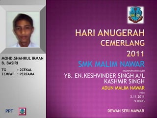 MOHD.SHAHRUL IRMAN
B. BASIRI
                         SMK MALIM NAWAR
TG     : 2CEKAL                          DISEMPURNAKAN OLEH
TEMPAT : PERTAMA
                     YB. EN.KESHVINDER SINGH A/L
                                   KASHMIR SINGH
                                 ADUN MALIM NAWAR
                                                      PADA
                                               3.11.2011
                                                  9.00PG


 PPT                               DEWAN SERI MAWAR
 