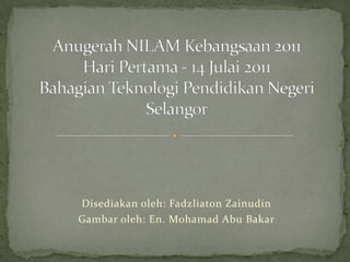 Anugerah NILAM Kebangsaan 2011HariPertama - 14 Julai 2011BahagianTeknologiPendidikanNegeri Selangor Disediakanoleh: Fadzliaton Zainudin Gambaroleh: En. Mohamad Abu Bakar 