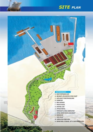 IN/OUT ENTRANCE GATE
MINI MART, ATM CENTER & FOOD COURT
GOR & MULTI FUNGTION BUILDING
DORMITORY
MESH WORKER
PRIVATE HOUSE
EXISTING LAKE
OFFICES RENTAL
WORKSHOP & STEEL FABRICATION
OFFICE, WARE HOUSE & MACHINARY
WAREHOUSE
OPEN SPACE
FABRICATION FIBER AREA
REPAIR AREA, STORAGE, JETY & SHIP PARKING AREA
A.
B.
C.
D.
E.
F.
G.
H.
I.
J.
K.
L.
M.
N.
KETERANGAN :
SITE PLAN
 