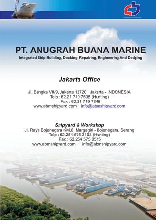 Jakarta Office
Jl. Bangka VII/9, Jakarta 12720 Jakarta - INDONESIA
Telp : 62.21 719 7505 (Hunting)
Fax : 62.21 719 7346
www.abmshipyard.com
Shipyard & Workshop
Jl. Raya Bojonegara KM.8 Margagiri - Bojonegara, Serang
Telp : 62.254 575 3103 (Hunting)
Fax : 62.254 575 0515
www.abmshipyard.com info@abmshipyard.com
info@abmshipyard.com
PT. ANUGRAH BUANA MARINE
Integrated Ship Building, Docking, Repairing, Engineering And Dedging
 