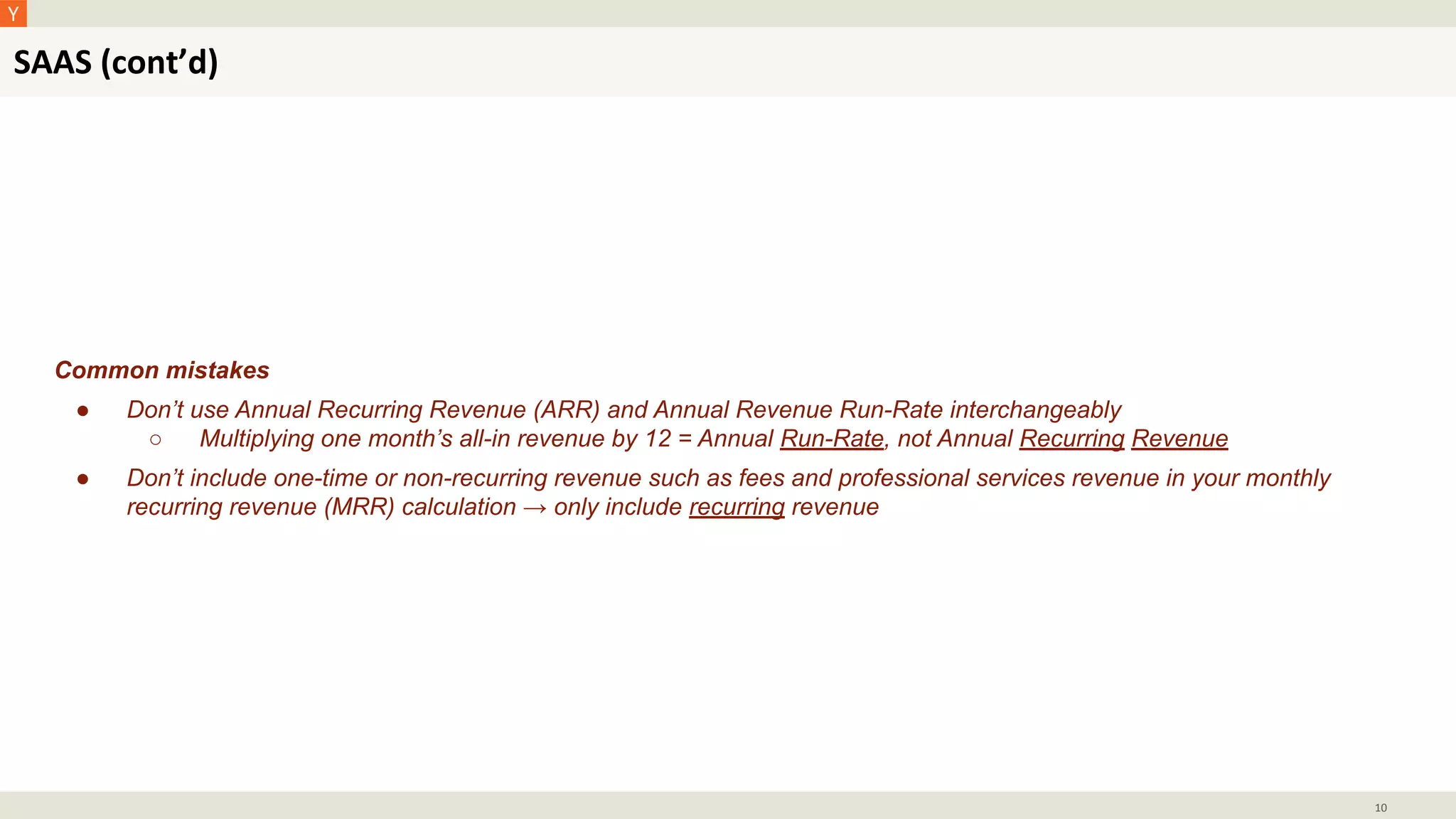SAAS (cont’d)
10
Common mistakes
● Don’t use Annual Recurring Revenue (ARR) and Annual Revenue Run-Rate interchangeably
○ Multiplying one month’s all-in revenue by 12 = Annual Run-Rate, not Annual Recurring Revenue
● Don’t include one-time or non-recurring revenue such as fees and professional services revenue in your monthly
recurring revenue (MRR) calculation → only include recurring revenue
 
