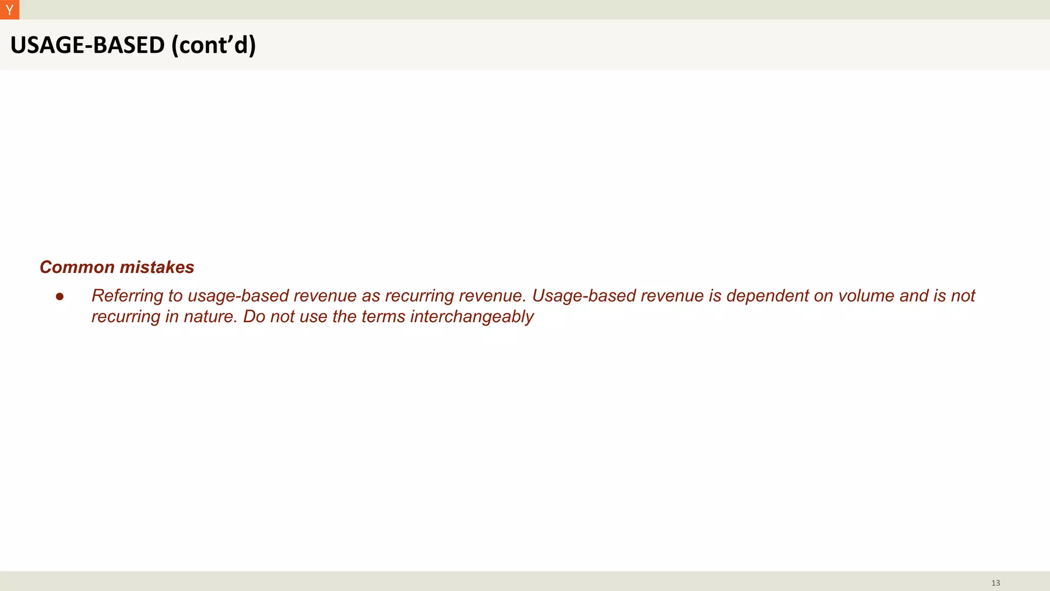 USAGE-BASED (cont’d)
13
Common mistakes
● Referring to usage-based revenue as recurring revenue. Usage-based revenue is dependent on volume and is not
recurring in nature. Do not use the terms interchangeably
 