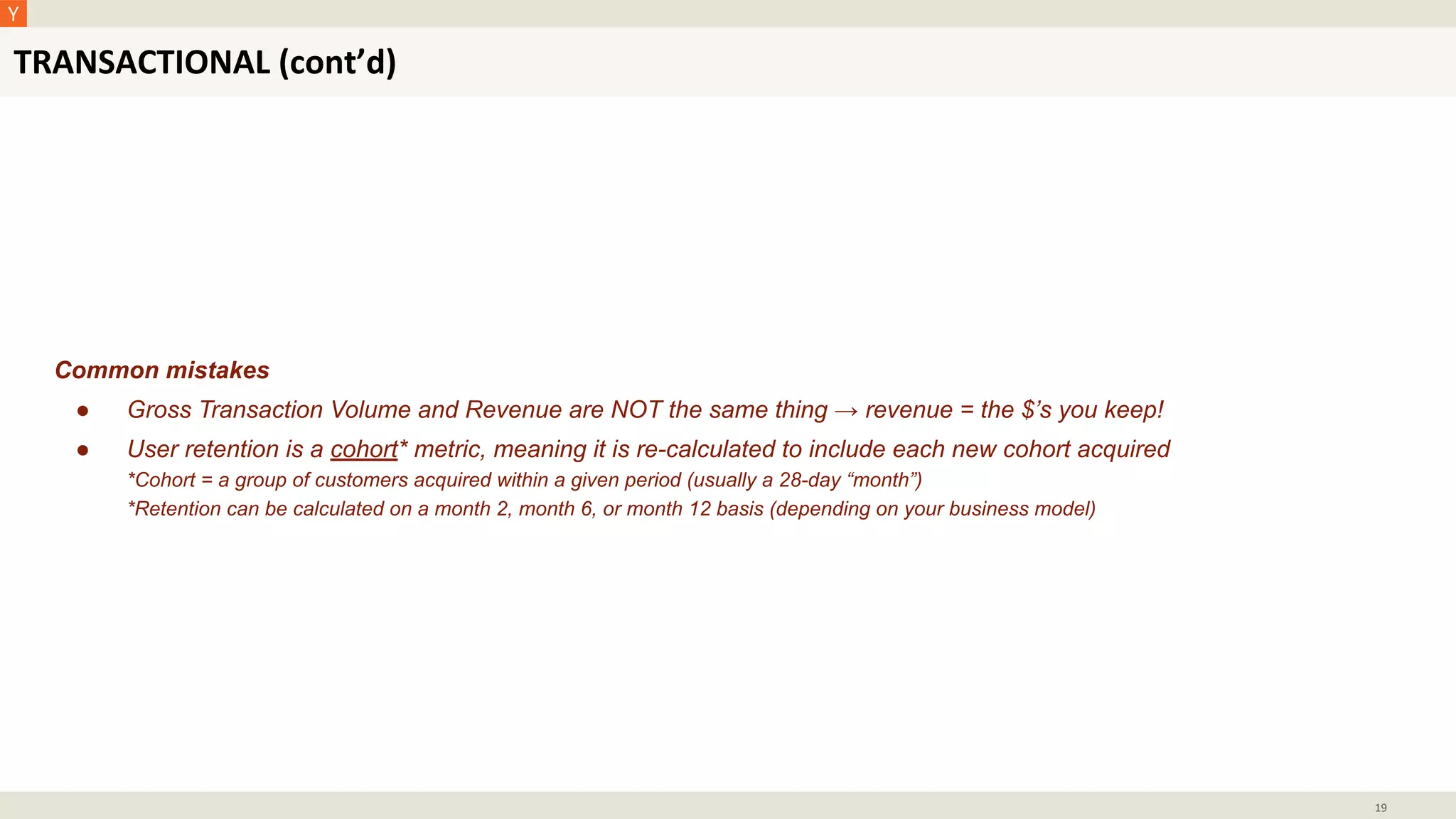 TRANSACTIONAL (cont’d)
19
Common mistakes
● Gross Transaction Volume and Revenue are NOT the same thing → revenue = the $’s you keep!
● User retention is a cohort* metric, meaning it is re-calculated to include each new cohort acquired
*Cohort = a group of customers acquired within a given period (usually a 28-day “month”)
*Retention can be calculated on a month 2, month 6, or month 12 basis (depending on your business model)
 