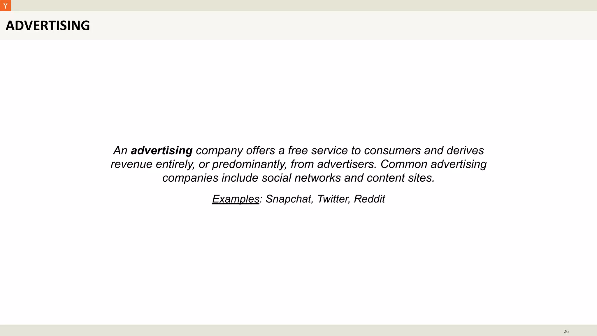ADVERTISING
26
An advertising company offers a free service to consumers and derives
revenue entirely, or predominantly, from advertisers. Common advertising
companies include social networks and content sites.
Examples: Snapchat, Twitter, Reddit
 