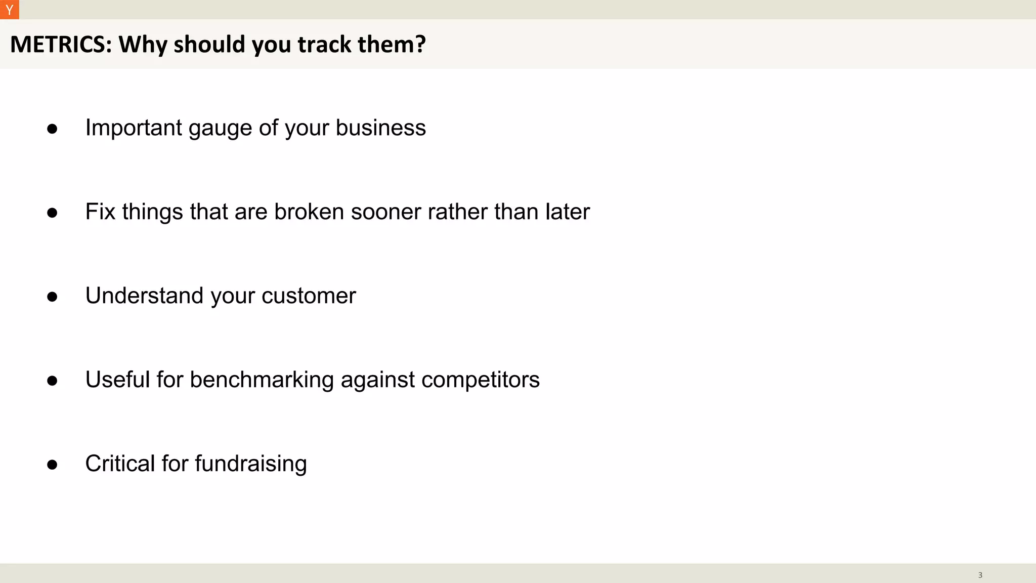 METRICS: Why should you track them?
3
● Important gauge of your business
● Fix things that are broken sooner rather than later
● Understand your customer
● Useful for benchmarking against competitors
● Critical for fundraising
 