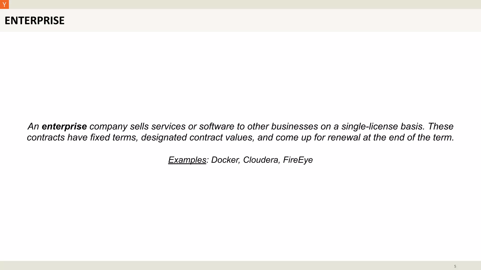 ENTERPRISE
5
An enterprise company sells services or software to other businesses on a single-license basis. These
contracts have fixed terms, designated contract values, and come up for renewal at the end of the term.
Examples: Docker, Cloudera, FireEye
 