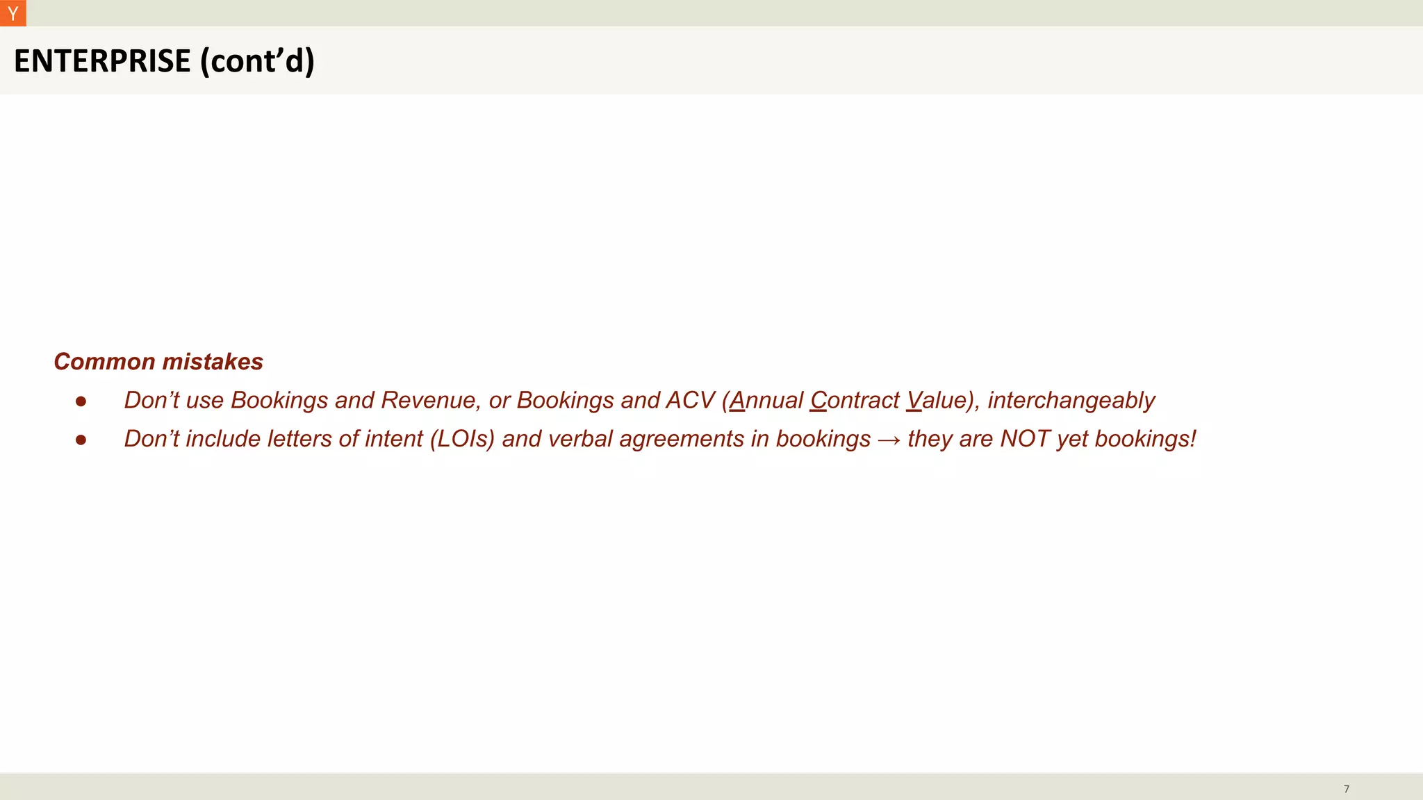 ENTERPRISE (cont’d)
7
Common mistakes
● Don’t use Bookings and Revenue, or Bookings and ACV (Annual Contract Value), interchangeably
● Don’t include letters of intent (LOIs) and verbal agreements in bookings → they are NOT yet bookings!
 