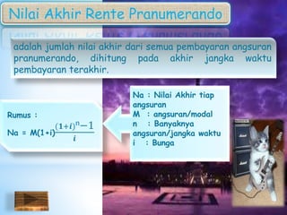 Nilai Akhir Rente Pranumerando
adalah jumlah nilai akhir dari semua pembayaran angsuran
pranumerando, dihitung pada akhir jangka waktu
pembayaran terakhir.
Rumus :
Na = M(1+i)
(𝟏+𝒊)n−1
𝒊
Na : Nilai Akhir tiap
angsuran
M : angsuran/modal
n : Banyaknya
angsuran/jangka waktu
i : Bunga
 