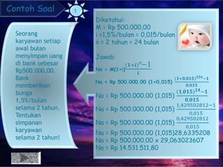 Contoh Soal
Seorang
karyawan setiap
awal bulan
menyimpan uang
di bank sebesar
Rp500.000,00.
Bank
memberikan
bunga
1,5%/bulan
selama 2 tahun.
Tentukan
simpanan
karyawan
selama 2 tahun!
Diketahui:
M = Rp 500.000,00
i =1,5%/bulan = 0,015/bulan
n = 2 tahun = 24 bulan
Jawab:
Na = M(1+i)
(𝟏+𝒊)n−1
𝒊
Na = Rp 500.000.00 (1+0,015)
(𝟏+𝟎,𝟎𝟏𝟓) 𝟐𝟓𝟒−𝟏
𝟎,𝟎𝟏𝟓
Na = Rp 500.000.00 (1,015)
(𝟏,𝟎𝟏𝟓) 𝟐𝟒−𝟏
𝟎,𝟎𝟏𝟓
Na = Rp 500.000.00 (1,015)
1,429502812−1
0,015
Na = Rp 500.000.00 (1,015)
0,429502812
0,015
Na = Rp 500.000.00 (1,015)28,6335208
Na = Rp 500.000.00 x 29,063023607
Na = Rp 14.531.511,80
 