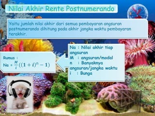 Nilai Akhir Rente Postnumerando
Yaitu jumlah nilai akhir dari semua pembayaran angsuran
postnumerando dihitung pada akhir jangka waktu pembayaran
terakhir.
Rumus :
Na =
𝑴
𝒊
( 𝟏 + 𝒊 n − 𝟏)
Na : Nilai akhir tiap
angsuran
M : angsuran/modal
n : Banyaknya
angsuran/jangka waktu
i : Bunga
 