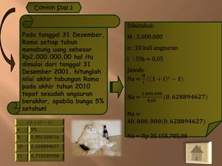 Contoh Soal 2
Pada tanggal 31 Desember,
Rama setiap tahun
menabung uang sebesar
Rp2.000.000,00 hal itu
dimulai dari tanggal 31
Desember 2001. hitunglah
nilai akhir tabungan Rama
pada akhir tahun 2010
tepat sesudah angsuran
berakhir, apabila bunga 5%
setahun!
Diketahui:
M : 2.000.000
n : 10 kali angsuran
i : 5% = 0,05
Jawab:
Na =
𝑴
𝒊
( 𝟏 + 𝒊 n − 𝟏)
Na =
𝟐.𝟎𝟎𝟎.𝟎𝟎𝟎
𝟎,𝟎𝟓
(𝟎, 𝟔𝟐𝟖𝟖𝟗𝟒𝟔𝟐𝟕)
Na =
4𝟎. 𝟎𝟎𝟎. 𝟎𝟎𝟎(𝟎, 𝟔𝟐𝟖𝟖𝟗𝟒𝟔𝟐𝟕)
Na = Rp 25.155.785,08
( 𝟏 + 𝒊 n − 𝟏)
n 5%
9 0,551328216
10 0,628894627
11 0,710339358
 