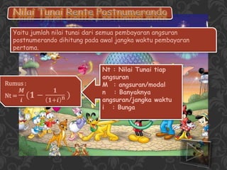 Yaitu jumlah nilai tunai dari semua pembayaran angsuran
postnumerando dihitung pada awal jangka waktu pembayaran
pertama.
Rumus :
Nt =
𝑴
𝒊
(𝟏 −
𝟏
𝟏+𝒊 n )
Nt : Nilai Tunai tiap
angsuran
M : angsuran/modal
n : Banyaknya
angsuran/jangka waktu
i : Bunga
 