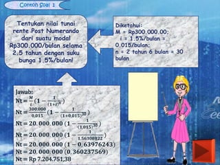 Contoh Soal 1
Tentukan nilai tunai
rente Post Numerando
dari suatu modal
Rp300.000/bulan selama
2.5 tahun dengan suku
bunga 1.5%/bulan!
Diketahui:
M = Rp300.000.00;
i = 1.5%/bulan =
0.015/bulan;
n = 2 tahun 6 bulan = 30
bulan
Jawab:
Nt =
𝑴
𝒊
(𝟏 −
𝟏
𝟏+𝒊 n )
Nt =
𝟑𝟎𝟎.𝟎𝟎𝟎
𝟎,𝟎𝟏𝟓
(𝟏 −
𝟏
𝟏+𝟎,𝟎𝟏𝟓 30 )
Nt = 𝟐𝟎. 𝟎𝟎𝟎. 𝟎𝟎𝟎 (𝟏 −
𝟏
𝟏,𝟎𝟏𝟓 30 )
Nt = 𝟐𝟎. 𝟎𝟎𝟎. 𝟎𝟎𝟎 (𝟏 −
𝟏
𝟏,𝟓𝟔𝟑𝟎𝟖𝟎𝟐𝟐
)
Nt = 𝟐𝟎. 𝟎𝟎𝟎. 𝟎𝟎𝟎 (𝟏 − 𝟎, 𝟔𝟑𝟗𝟕𝟔𝟐𝟒𝟑)
Nt = 𝟐𝟎. 𝟎𝟎𝟎. 𝟎𝟎𝟎 (𝟎, 𝟑𝟔𝟎𝟐𝟑𝟕𝟓𝟔𝟗)
Nt = Rp 7.204.751,38
 