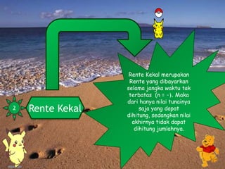 Rente Kekal
Rente Kekal merupakan
Rente yang dibayarkan
selama jangka waktu tak
terbatas (n = ~). Maka
dari hanya nilai tunainya
saja yang dapat
dihitung, sedangkan nilai
akhirnya tidak dapat
dihitung jumlahnya.
2
 