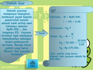Contoh Soal
Sebuah yayasan
mempunyai kewajiban
membayar pajak kepada
pemerintah melalui
sebuah bank setiap awal
tahunnya sebesar
Rp50.000,- dan
bunganya 8%. Yayasan
tersebut ingin membayar
kewajibannya sekaligus
diawal pembayaran
pertama. Berapa besar
jumlah yang harus
dibayar oleh yayasan
tersebut!
Jawab
Diketahui : M = Rp50.000,-
i = 8% = 0,08
Ditanyakan : Nt ?
Jawab: Nt = M +
𝑴
𝒊
Nt = 50.000 +
𝟓𝟎.𝟎𝟎𝟎
𝟎,𝟎𝟖
Nt =Rp 675.000,-
Jadi, jumlah yang harus
dibayar oleh yayasan adalah Rp
675.000,-
 