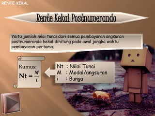Rente Kekal Postnumerando
Yaitu jumlah nilai tunai dari semua pembayaran angsuran
postnumerando kekal dihitung pada awal jangka waktu
pembayaran pertama.
Rumus:
Nt =
𝑴
𝒊
Nt : Nilai Tunai
M : Modal/angsuran
i : Bunga
RENTE KEKAL
 
