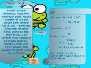 Contoh Soal
Sebuah yayasan
mempunyai kewajiban
membayar pajak kepada
pemerintah melalui
sebuah bank sebesar
Rp115.000,- pertahun.
Kewajiban tersebut
harus dilakukan tiap
akhir tahun. Jika
yayasan ingin melakukan
pelunasan sekaligus,
berapa jumlah yang
harus dibayar oleh
yayasan tersebut! (bunga
6% pertahun)
Jawab
Diketahui : M = Rp115.000,-
i = 6% = 0,06
Ditanyakan : Nt ?
Jawab : Nt =
𝑴
𝒊
Nt =
𝟏𝟏𝟓.𝟎𝟎𝟎
𝟎,𝟎𝟔
Nt =Rp 1.916.666,67
Jadi, jumlah yang harus
dibayar oleh yayasan adalah Rp
1.916.666,67
 