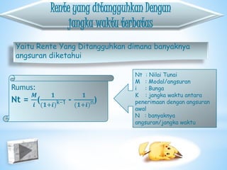 Rente yang ditangguhkan Dengan
jangka waktu terbatas
Yaitu Rente Yang Ditangguhkan dimana banyaknya
angsuran diketahui
Rumus:
Nt =
𝑴
𝒊
(
𝟏
(𝟏+𝒊)k−1 -
𝟏
(𝟏+𝒊)n)
Nt : Nilai Tunai
M : Modal/angsuran
i : Bunga
K : jangka waktu antara
penerimaan dengan angsuran
awal
N : banyaknya
angsuran/jangka waktu
 