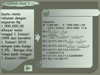 Contoh Soal 1
Suatu rente
tahunan dengan
angsuran Rp
1.000.000,00
dibayar mulai
tanggal 1 Januari
1999 dan berakhir
1 Januari 2010
dengan suku bunga
3,5%. Berapa nilai
Tunai pada tanggal
1 Januari 1996?
Diketahui:
M : 1.000.000 ; K : 1999-1996 = 3th
i : 3,5% = 0,035n : 2010-1999= 11 th
Nt =
𝑴
𝒊
(
𝟏
(𝟏+𝒊)k−1 -
𝟏
(𝟏+𝒊)n)
Nt =
𝟏.𝟎𝟎𝟎.𝟎𝟎𝟎
𝟎,𝟎𝟑𝟓
(
𝟏
(𝟏+𝟎,𝟎𝟑𝟓)3−1 -
𝟏
(𝟏+𝟎,𝟎𝟑𝟓)11 )
Nt = 𝟐𝟖. 𝟓𝟕𝟏. 𝟒𝟐𝟖, 𝟓𝟕(
𝟏
(𝟏,𝟎𝟑𝟓) 𝟐 -
𝟏
(𝟏,𝟎𝟑𝟓)11 )
Nt = 𝟐𝟖. 𝟓𝟕𝟏. 𝟒𝟐𝟖, 𝟓𝟕(
𝟏
𝟏,𝟎𝟕𝟏𝟐𝟐𝟓
-
𝟏
𝟏,𝟒𝟓𝟗𝟗𝟔𝟗𝟕𝟏𝟕
)
Nt = 𝟐𝟖. 𝟓𝟕𝟏. 𝟒𝟐𝟖, 𝟓𝟕(𝟎, 𝟗𝟑𝟑𝟓𝟏𝟎𝟕-
𝟎, 𝟔𝟖𝟒𝟗𝟒𝟓𝟕𝟏𝟑)
Nt = 𝟐𝟖. 𝟓𝟕𝟏. 𝟒𝟐𝟖, 𝟓𝟕 x 0,248564987
Nt = Rp 7.101.856,771
 
