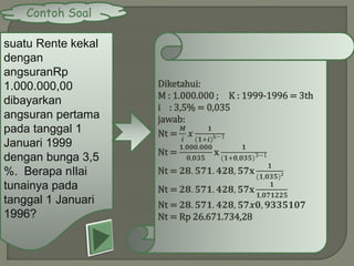 Contoh Soal
suatu Rente kekal
dengan
angsuranRp
1.000.000,00
dibayarkan
angsuran pertama
pada tanggal 1
Januari 1999
dengan bunga 3,5
%. Berapa nIlai
tunainya pada
tanggal 1 Januari
1996?
Diketahui:
M : 1.000.000 ; K : 1999-1996 = 3th
i : 3,5% = 0,035
jawab:
Nt =
𝑴
𝒊
𝒙
𝟏
(𝟏+𝒊)k−1
Nt =
𝟏.𝟎𝟎𝟎.𝟎𝟎𝟎
𝟎,𝟎𝟑𝟓
𝐱
𝟏
(𝟏+𝟎,𝟎𝟑𝟓)3−1
Nt = 𝟐𝟖. 𝟓𝟕𝟏. 𝟒𝟐𝟖, 𝟓𝟕𝐱
𝟏
(𝟏,𝟎𝟑𝟓) 𝟐
Nt = 𝟐𝟖. 𝟓𝟕𝟏. 𝟒𝟐𝟖, 𝟓𝟕𝐱
𝟏
𝟏,𝟎𝟕𝟏𝟐𝟐𝟓
Nt = 𝟐𝟖. 𝟓𝟕𝟏. 𝟒𝟐𝟖, 𝟓𝟕𝒙𝟎, 𝟗𝟑𝟑𝟓𝟏𝟎𝟕
Nt = Rp 26.671.734,28
 