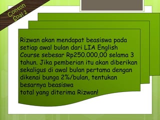 Rizwan akan mendapat beasiswa pada
setiap awal bulan dari LIA English
Course sebesar Rp250.000,00 selama 3
tahun. Jika pemberian itu akan diberikan
sekaligus di awal bulan pertama dengan
dikenai bunga 2%/bulan, tentukan
besarnya beasiswa
total yang diterima Rizwan!
 