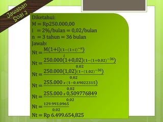 Diketahui:
M = Rp250.000,00
i = 2%/bulan = 0,02/bulan
n = 3 tahun = 36 bulan
Jawab:
Nt =
M(1+i)(𝟏− 𝟏+𝒊 −n)
𝒊
Nt =
250.000(1+0,02)(𝟏− 𝟏+𝟎,𝟎𝟐 −36)
𝟎,𝟎𝟐
Nt =
250.000(1,02)(𝟏− 𝟏,𝟎𝟐 −36)
𝟎,𝟎𝟐
Nt =
255.000 𝒙 (𝟏−𝟎,𝟒𝟗𝟎𝟐𝟐𝟑𝟏𝟓)
𝟎,𝟎𝟐
Nt =
255.000 𝒙 0,509776849
𝟎,𝟎𝟐
Nt =
𝟏𝟐𝟗.𝟗𝟗𝟑,𝟎𝟗𝟔𝟓
𝟎,𝟎𝟐
Nt = Rp 6.499.654,825
 
