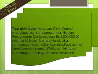 Tiap akhir bulan Yayasan Cinta Damai
mendapatkan sumbangan dari Badan
Perdamaian Dunia sebesar Rp5.000.000,00
selama 30 bulan berturut-turut. Jika
sumbangan akan diberikan sekaligus dan di
kenai bunga sebesar 2%/bulan, tentukan
sumbangan total yg diterima yayasan!
 