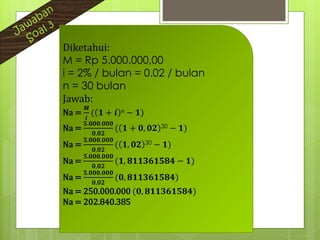 Diketahui:
M = Rp 5.000.000,00
i = 2% / bulan = 0.02 / bulan
n = 30 bulan
Jawab:
Na =
𝑴
𝒊
( 𝟏 + 𝒊 n − 𝟏)
Na =
𝟓.𝟎𝟎𝟎.𝟎𝟎𝟎
𝟎,𝟎𝟐
( 𝟏 + 𝟎, 𝟎𝟐 30 − 𝟏)
Na =
𝟓.𝟎𝟎𝟎.𝟎𝟎𝟎
𝟎,𝟎𝟐
( 𝟏, 𝟎𝟐 30 − 𝟏)
Na =
𝟓.𝟎𝟎𝟎.𝟎𝟎𝟎
𝟎,𝟎𝟐
(𝟏, 𝟖𝟏𝟏𝟑𝟔𝟏𝟓𝟖𝟒 − 𝟏)
Na =
𝟓.𝟎𝟎𝟎.𝟎𝟎𝟎
𝟎,𝟎𝟐
(𝟎, 𝟖𝟏𝟏𝟑𝟔𝟏𝟓𝟖𝟒)
Na = 250.000.000 (𝟎, 𝟖𝟏𝟏𝟑𝟔𝟏𝟓𝟖𝟒)
Na = 202.840.385
 